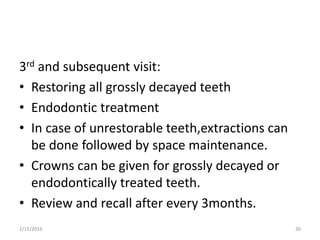 3rd and subsequent visit:
• Restoring all grossly decayed teeth
• Endodontic treatment
• In case of unrestorable teeth,extractions can
be done followed by space maintenance.
• Crowns can be given for grossly decayed or
endodontically treated teeth.
• Review and recall after every 3months.
2/15/2016 30
 