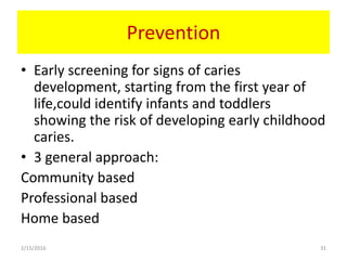 Prevention
• Early screening for signs of caries
development, starting from the first year of
life,could identify infants and toddlers
showing the risk of developing early childhood
caries.
• 3 general approach:
Community based
Professional based
Home based
2/15/2016 31
 