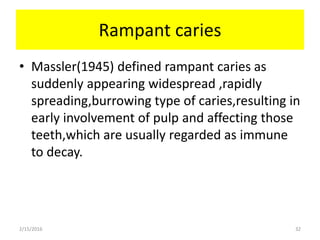 Rampant caries
• Massler(1945) defined rampant caries as
suddenly appearing widespread ,rapidly
spreading,burrowing type of caries,resulting in
early involvement of pulp and affecting those
teeth,which are usually regarded as immune
to decay.
2/15/2016 32
 