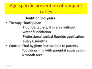 Age specific prevention of rampant
caries
Dentition:0-5 years
• Therapy :Toothpaste
Fluoride tablets, if in area without
water fluoridation
Professional topical fluoride application
every 6 months
• Control: Oral hygiene instructions to parents
Toothbrushing with parental supervision
6 month recall
2/15/2016 37
 