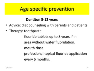 Age specific prevention
Dentiton 5-12 years
• Advice: diet counseling with parents and patients
• Therapy: toothpaste
fluoride tablets up to 8 years if in
area without water fluoridation.
mouth rinse
professional topical fluoride application
every 6 months.
2/15/2016 38
 