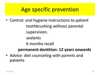 Age specific prevention
• Control: oral hygiene instructions to patient
toothbrushing without parental
supervision.
sealants
6 months recall
permanent dentition: 12 years onwards
• Advice: diet counseling with parents and
patients
2/15/2016 39
 