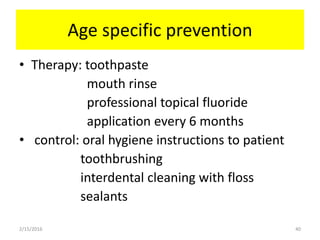 Age specific prevention
• Therapy: toothpaste
mouth rinse
professional topical fluoride
application every 6 months
• control: oral hygiene instructions to patient
toothbrushing
interdental cleaning with floss
sealants
2/15/2016 40
 