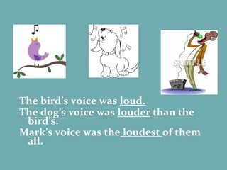 The bird’s voice was  loud. The dog’s voice was  louder  than the bird’s. Mark’s voice was the  loudest  of them all. loud louder loudest 