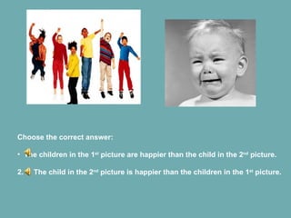 Choose the correct answer: The children in the 1 st  picture are happier than the child in the 2 nd  picture. 2.  The child in the 2 nd  picture is happier than the children in the 1 st  picture. 