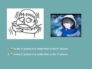 In the 1 st  picture it is colder than in the 2 nd  picture. 2.  In the 2 nd  picture it is colder than in the 1 st  picture. 