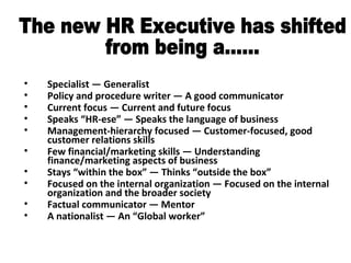 Specialist — Generalist Policy and procedure writer — A good communicator Current focus — Current and future focus Speaks “HR-ese” — Speaks the language of business Management-hierarchy focused — Customer-focused, good customer relations skills Few financial/marketing skills — Understanding finance/marketing aspects of business Stays “within the box” — Thinks “outside the box” Focused on the internal organization — Focused on the internal organization and the broader society Factual communicator — Mentor A nationalist — An “Global worker” The new HR Executive has shifted  from being a...... 