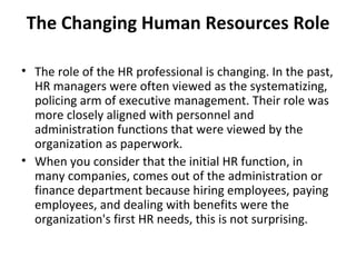 The Changing Human Resources Role The role of the HR professional is changing. In the past, HR managers were often viewed as the systematizing, policing arm of executive management. Their role was more closely aligned with personnel and administration functions that were viewed by the organization as paperwork. When you consider that the initial HR function, in many companies, comes out of the administration or finance department because hiring employees, paying employees, and dealing with benefits were the organization's first HR needs, this is not surprising. 