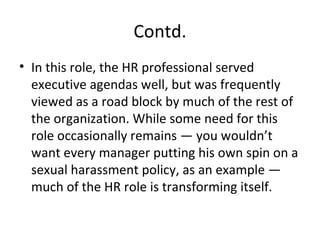 Contd. In this role, the HR professional served executive agendas well, but was frequently viewed as a road block by much of the rest of the organization. While some need for this role occasionally remains — you wouldn’t want every manager putting his own spin on a sexual harassment policy, as an example — much of the HR role is transforming itself. 