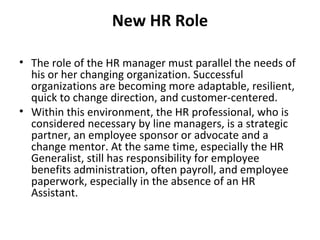 New HR Role The role of the HR manager must parallel the needs of his or her changing organization. Successful organizations are becoming more adaptable, resilient, quick to change direction, and customer-centered.  Within this environment, the HR professional, who is considered necessary by line managers, is a strategic partner, an employee sponsor or advocate and a change mentor. At the same time, especially the HR Generalist, still has responsibility for employee benefits administration, often payroll, and employee paperwork, especially in the absence of an HR Assistant. 