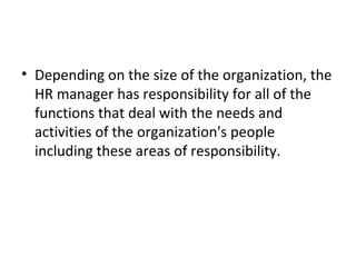 Depending on the size of the organization, the HR manager has responsibility for all of the functions that deal with the needs and activities of the organization's people including these areas of responsibility. 