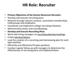 Primary Objectives of the Human Resources Recruiter: Develop and execute recruiting plans. Network through industry contacts, association memberships, trade groups and employees. Coordinate and implement college recruiting initiatives. Administrative duties and recordkeeping. Develop and Execute Recruiting Plans Work with hiring managers on  recruiting planning meetings . Create  job descriptions . Lead the creation of a recruiting and interviewing plan for each open position. Efficiently and effectively fill open positions. Conduct regular follow-up with managers to determine the effectiveness of recruiting plans and implementation. HR Role: Recruiter 