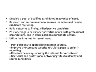 Develop a pool of qualified candidates in advance of need. Research and recommend new sources for active and passive candidate recruiting. Build networks to find qualified passive candidates. Post openings in newspaper advertisements, with professional organizations, and in other position appropriate venues. Utilize the Internet for recruitment. --Post positions to appropriate Internet sources. --Improve the company website recruiting page to assist in recruiting. --Research new ways of using the Internet for recruitment. --Use social and professional networking sites to identify and source candidates 