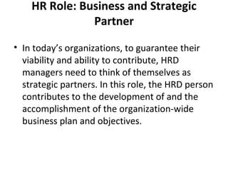 HR Role: Business and Strategic Partner In today’s organizations, to guarantee their viability and ability to contribute, HRD managers need to think of themselves as strategic partners. In this role, the HRD person contributes to the development of and the accomplishment of the organization-wide business plan and objectives. 