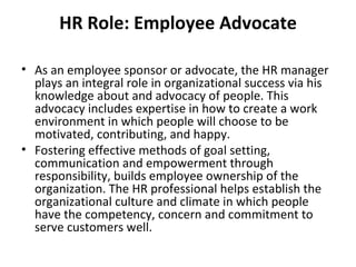 HR Role: Employee Advocate As an employee sponsor or advocate, the HR manager plays an integral role in organizational success via his knowledge about and advocacy of people. This advocacy includes expertise in how to create a work environment in which people will choose to be motivated, contributing, and happy. Fostering effective methods of goal setting, communication and empowerment through responsibility, builds employee ownership of the organization. The HR professional helps establish the organizational culture and climate in which people have the competency, concern and commitment to serve customers well. 