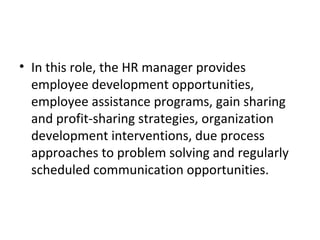 In this role, the HR manager provides employee development opportunities, employee assistance programs, gain sharing and profit-sharing strategies, organization development interventions, due process approaches to problem solving and regularly scheduled communication opportunities. 