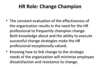 HR Role: Change Champion The constant evaluation of the effectiveness of the organization results in the need for the HR professional to frequently champion change. Both knowledge about and the ability to execute successful change strategies make the HR professional exceptionally valued. Knowing how to link change to the strategic needs of the organization will minimize employee dissatisfaction and resistance to change. 