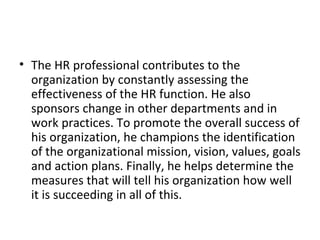 The HR professional contributes to the organization by constantly assessing the effectiveness of the HR function. He also sponsors change in other departments and in work practices. To promote the overall success of his organization, he champions the identification of the organizational mission, vision, values, goals and action plans. Finally, he helps determine the measures that will tell his organization how well it is succeeding in all of this. 