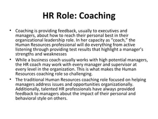 HR Role: Coaching Coaching is providing feedback, usually to executives and managers, about how to reach their personal best in their organizational leadership role. In her capacity as “coach,” the Human Resources professional will do everything from active listening through providing test results that highlight a manager’s strengths and weaknesses While a business coach usually works with high potential managers, the HR coach may work with every manager and supervisor at every level in the organization. This is what makes the Human Resources coaching role so challenging. The traditional Human Resources coaching role focused on helping managers address issues and opportunities organizationally. Additionally, talented HR professionals have always provided feedback to managers about the impact of their personal and behavioral style on others. 