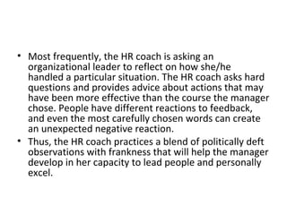 Most frequently, the HR coach is asking an organizational leader to reflect on how she/he  handled a particular situation. The HR coach asks hard questions and provides advice about actions that may have been more effective than the course the manager chose. People have different reactions to feedback, and even the most carefully chosen words can create an unexpected negative reaction. Thus, the HR coach practices a blend of politically deft observations with frankness that will help the manager develop in her capacity to lead people and personally excel. 