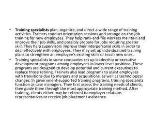 Training specialists  plan, organize, and direct a wide range of training activities. Trainers conduct orientation sessions and arrange on-the-job training for new employees. They help rank-and-file workers maintain and improve their job skills, and possibly prepare for jobs requiring greater skill. They help supervisors improve their interpersonal skills in order to deal effectively with employees. They may set up individualized training plans to strengthen an employee's existing skills or teach new ones. Training specialists in some companies set up leadership or executive development programs among employees in lower level positions. These programs are designed to develop potential and current executives to replace those retiring. Trainers also lead programs to assist employees with transitions due to mergers and acquisitions, as well as technological changes. In government-supported training programs, training specialists function as case managers. They first assess the training needs of clients, then guide them through the most appropriate training method. After training, clients either may be referred to employer relations representatives or receive job placement assistance 