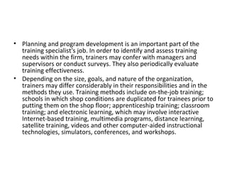 Planning and program development is an important part of the training specialist's job. In order to identify and assess training needs within the firm, trainers may confer with managers and supervisors or conduct surveys. They also periodically evaluate training effectiveness. Depending on the size, goals, and nature of the organization, trainers may differ considerably in their responsibilities and in the methods they use. Training methods include on-the-job training; schools in which shop conditions are duplicated for trainees prior to putting them on the shop floor; apprenticeship training; classroom training; and electronic learning, which may involve interactive Internet-based training, multimedia programs, distance learning, satellite training, videos and other computer-aided instructional technologies, simulators, conferences, and workshops. 