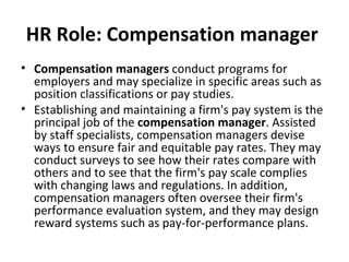 HR Role: Compensation manager   Compensation managers  conduct programs for employers and may specialize in specific areas such as position classifications or pay studies. Establishing and maintaining a firm's pay system is the principal job of the  compensation manager . Assisted by staff specialists, compensation managers devise ways to ensure fair and equitable pay rates. They may conduct surveys to see how their rates compare with others and to see that the firm's pay scale complies with changing laws and regulations. In addition, compensation managers often oversee their firm's performance evaluation system, and they may design reward systems such as pay-for-performance plans. 