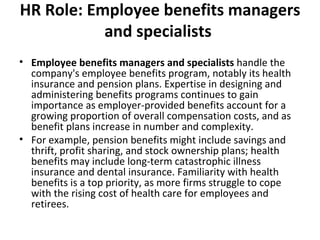 HR Role: Employee benefits managers and specialists   Employee benefits managers and specialists  handle the company's employee benefits program, notably its health insurance and pension plans. Expertise in designing and administering benefits programs continues to gain importance as employer-provided benefits account for a growing proportion of overall compensation costs, and as benefit plans increase in number and complexity. For example, pension benefits might include savings and thrift, profit sharing, and stock ownership plans; health benefits may include long-term catastrophic illness insurance and dental insurance. Familiarity with health benefits is a top priority, as more firms struggle to cope with the rising cost of health care for employees and retirees. 