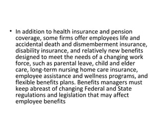 In addition to health insurance and pension coverage, some firms offer employees life and accidental death and dismemberment insurance, disability insurance, and relatively new benefits designed to meet the needs of a changing work force, such as parental leave, child and elder care, long-term nursing home care insurance, employee assistance and wellness programs, and flexible benefits plans. Benefits managers must keep abreast of changing Federal and State regulations and legislation that may affect employee benefits 