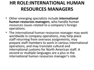 HR ROLE:INTERNATIONAL HUMAN RESOURCES MANAGERS Other emerging specialists include  international human resources managers , who handle human resources issues related to a company's foreign operations. The international human resources manager may work worldwide in company operations, may help place staff returning from overseas assignments, may prepare staff members to work in various international operations, and may translate cultural and international customs for North American staff. A second or multiple languages are a plus in the international human resources manager’s role. 