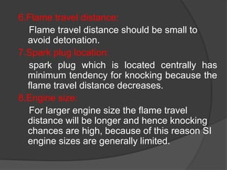 6.Flame travel distance:
Flame travel distance should be small to
avoid detonation.
7.Spark plug location:
spark plug which is located centrally has
minimum tendency for knocking because the
flame travel distance decreases.
8.Engine size:
For larger engine size the flame travel
distance will be longer and hence knocking
chances are high, because of this reason SI
engine sizes are generally limited.
 