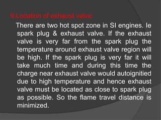 9.Location of exhaust valve:
There are two hot spot zone in SI engines. Ie
spark plug & exhaust valve. If the exhaust
valve is very far from the spark plug the
temperature around exhaust valve region will
be high. If the spark plug is very far it will
take much time and during this time the
charge near exhaust valve would autoignitied
due to high temperature and hence exhaust
valve must be located as close to spark plug
as possible. So the flame travel distance is
minimized.
 