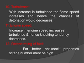 10. Turbulence:
With increase in turbulence the flame speed
increases and hence the chances of
detonation would decreases.
11.Engine speed:
Increase in engine speed increases
turbulence & hence knocking tendency
decreases.
12. Octane rating of fuel:
For better antiknock properties
octane number must be high.
 