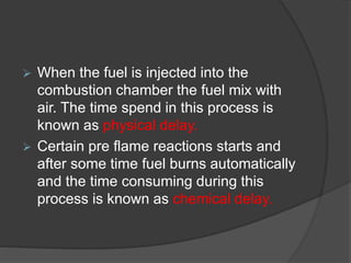  When the fuel is injected into the
combustion chamber the fuel mix with
air. The time spend in this process is
known as physical delay.
 Certain pre flame reactions starts and
after some time fuel burns automatically
and the time consuming during this
process is known as chemical delay.
 