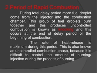 2.Period of Rapid Combustion
During total delay period more fuel droplet
come from the injector into the combustion
chamber. This group of fuel droplets burn
together and this produces uncontrolled
combustion is known as knocking and this
occurs at the end of delay period or the
beginning of combustion.
The rate of heat-release is
maximum during this period. This is also known
as uncontrolled combustion phase, because it is
difficult to control the amount of burning/
injection during the process of burning.
 