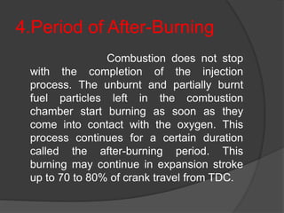 4.Period of After-Burning
Combustion does not stop
with the completion of the injection
process. The unburnt and partially burnt
fuel particles left in the combustion
chamber start burning as soon as they
come into contact with the oxygen. This
process continues for a certain duration
called the after-burning period. This
burning may continue in expansion stroke
up to 70 to 80% of crank travel from TDC.
 