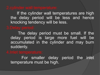 2.cylinder wall temperature:
If the cylinder wall temperatures are high
the delay period will be less and hence
knocking tendency will be less.
3.Delay period:
The delay period must be small. If the
delay period is large more fuel will be
accumulated in the cylinder and may burn
suddenly.
4.Inlet temperature:
For smaller delay period the inlet
temperature must be high.
 