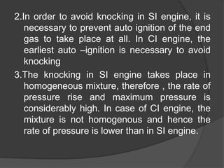 2.In order to avoid knocking in SI engine, it is
necessary to prevent auto ignition of the end
gas to take place at all. In CI engine, the
earliest auto –ignition is necessary to avoid
knocking
3.The knocking in SI engine takes place in
homogeneous mixture, therefore , the rate of
pressure rise and maximum pressure is
considerably high. In case of CI engine, the
mixture is not homogenous and hence the
rate of pressure is lower than in SI engine.
 