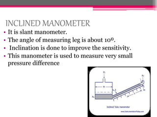 INCLINED MANOMETER
• It is slant manometer.
• The angle of measuring leg is about 10⁰.
• Inclination is done to improve the sensitivity.
• This manometer is used to measure very small
pressure difference
 