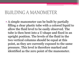 BUILDING A MANOMETER
• A simple manometer can be built by partially
filling a clear plastic tube with a colored liquid to
allow the fluid level to be easily observed. The
tube is then bent into a U-shape and fixed in an
upright position. The levels of the fluid in the
two vertical columns should be equal at this
point, as they are currently exposed to the same
pressure. This level is therefore marked and
identified as the zero point of the manometer.
 