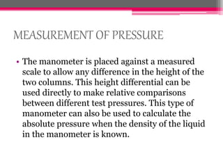 MEASUREMENT OF PRESSURE
• The manometer is placed against a measured
scale to allow any difference in the height of the
two columns. This height differential can be
used directly to make relative comparisons
between different test pressures. This type of
manometer can also be used to calculate the
absolute pressure when the density of the liquid
in the manometer is known.
 