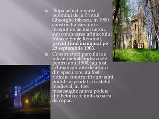 Dupa achizitionarea terenului de la Printul Gheorghe Bibescu, in 1900 constructia parcului a inceput un an mai tarziu, sub conducerea arhitectului francez Emile Rendont, parcul fiind inaugurat pe 29 septembrie 1903.Constructorii parcului au folosit metode indraznete pentru anul 1900,  au fost aclimatizati sute de arbori din specii rare, au fost ridicate constructii cum sunt podul suspendat si castelul medieval, au fost mestesugite cateva podete din beton care imita scoarta de copac. 