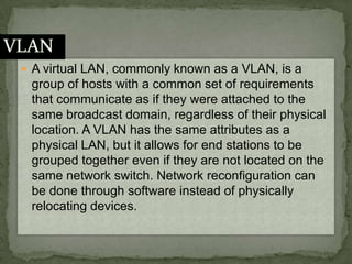 A virtual LAN, commonly known as a VLAN, is a group of hosts with a common set of requirements that communicate as if they were attached to the same broadcast domain, regardless of their physical location. A VLAN has the same attributes as a physical LAN, but it allows for end stations to be grouped together even if they are not located on the same network switch. Network reconfiguration can be done through software instead of physically relocating devices.VLAN