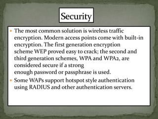 The most common solution is wireless traffic encryption. Modern access points come with built-in encryption. The first generation encryption scheme WEP proved easy to crack; the second and third generation schemes, WPA and WPA2, are considered secure if a strong enough password or passphrase is used.Some WAPs support hotspot style authentication using RADIUS and other authentication servers.Security 