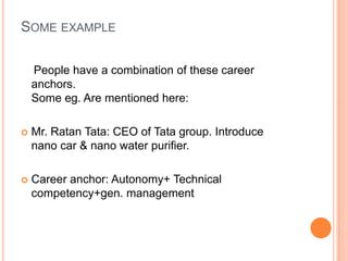 Some example    People have a combination of these career anchors.Some eg. Are mentioned here:  Mr. Ratan Tata: CEO of Tata group. Introducenano car & nano water purifier.Career anchor: Autonomy+ Technical competency+gen. management