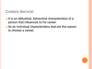 Career AnchorIt is an attitudinal, behavioral characteristics of a person that influences to his career.Its an individual characteristics that are the reason to choose a career.