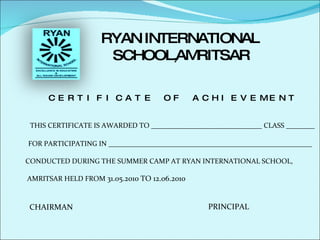 RYAN INTERNATIONAL  SCHOOL, AMRITSAR CERTIFICATE OF ACHIEVEMENT THIS CERTIFICATE IS AWARDED TO _______________________________ CLASS ________ FOR PARTICIPATING IN _________________________________________________________ CONDUCTED DURING THE SUMMER CAMP AT RYAN INTERNATIONAL SCHOOL, AMRITSAR HELD FROM  31.05.2010 TO 12.06.2010 CHAIRMAN PRINCIPAL 