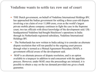 Vodafone wants to settle tax row out of court
 THE Dutch government, on behalf of Vodafone International Holdings BV,
has approached the Indian government for settling a three-year-old dispute
involving a tax claim of over 11,000 crore, even as the world’s largest
private mobile phone company continues to fight the case in the Supreme
court, two tax officials with direct knowledge of the development said. UK-
headquartered Vodafone had bought Hutchison’s operations in India
through its Netherlands-registered subsidiary, Vodafone International
Holdings BV.
 The Netherlands has now written to India asking it to consider an alternate
dispute resolution that will run parallel to the ongoing court process
through what is termed as a Mutual Agreement Procedure (MAP), a
government official aware of the development said.
 MAP is an alternate process of dispute resolution, and is an option
available to a taxpayer in addition to and concurrent with the appellate
process. However, under MAP, once the proceedings are initiated, it is
possible to obtain a stay on the tax demand provided one gives a bank
guarantee.
 
