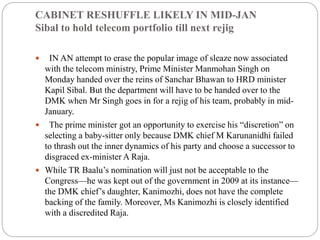 CABINET RESHUFFLE LIKELY IN MID-JAN
Sibal to hold telecom portfolio till next rejig
 IN AN attempt to erase the popular image of sleaze now associated
with the telecom ministry, Prime Minister Manmohan Singh on
Monday handed over the reins of Sanchar Bhawan to HRD minister
Kapil Sibal. But the department will have to be handed over to the
DMK when Mr Singh goes in for a rejig of his team, probably in mid-
January.
 The prime minister got an opportunity to exercise his “discretion” on
selecting a baby-sitter only because DMK chief M Karunanidhi failed
to thrash out the inner dynamics of his party and choose a successor to
disgraced ex-minister A Raja.
 While TR Baalu’s nomination will just not be acceptable to the
Congress—he was kept out of the government in 2009 at its instance—
the DMK chief’s daughter, Kanimozhi, does not have the complete
backing of the family. Moreover, Ms Kanimozhi is closely identified
with a discredited Raja.
 