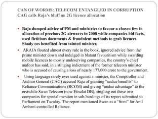 CAN OF WORMS: TELECOM ENTANGLED IN CORRUPTION
CAG calls Raja’s bluff on 2G licence allocation
 Raja dumped advice of PM and ministries to favour a chosen few in
allocation of precious 2G airwaves in 2008 while companies hid facts,
used fictitious documents & fraudulent methods to grab licences
Shady cos benefited from tainted minister.
 ARAJA flouted almost every rule in the book, ignored advice from the
prime minister down and indulged in blatant favouritism while awarding
mobile licences to mostly undeserving companies, the country’s chief
auditor has said, in a stinging indictment of the former telecom minister
who is accused of causing a loss of nearly 177,000 crore to the government.
 Using language rarely ever used against a minister, the Comptroller and
Auditor General (CAG) accused Raja of granting “undue benefits” to
Reliance Communications (RCOM) and giving “undue advantage” to the
erstwhile Swan Telecom (now Etisalat DB), singling out these two
companies for special mention in sub-headings of its report submitted to
Parliament on Tuesday. The report mentioned Swan as a “front” for Anil
Ambani-controlled Reliance.
 